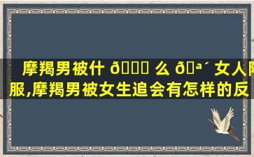 摩羯男被什 🐟 么 🪴 女人降服,摩羯男被女生追会有怎样的反应